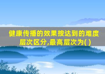 健康传播的效果按达到的难度层次区分,最高层次为( )